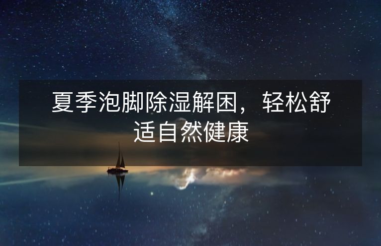夏季泡脚除湿解困,轻松舒适自然健康 夏季泡脚除湿解困,轻松舒适自然健康
